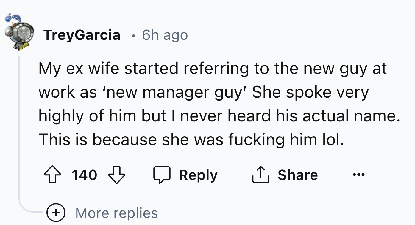 number - TreyGarcia 6h ago My ex wife started referring to the new guy at work as 'new manager guy' She spoke very highly of him but I never heard his actual name. This is because she was fucking him lol. 140 More replies